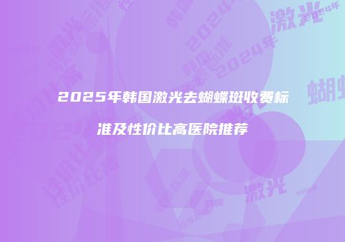 2025年韩国激光去蝴蝶斑收费标准及性价比高医院推荐