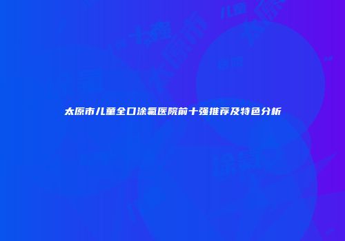 太原市儿童全口涂氟医院前十强推荐及特色分析