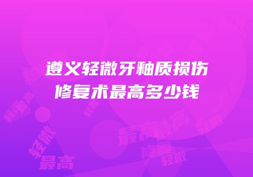 遵义轻微牙釉质损伤修复术最高多少钱