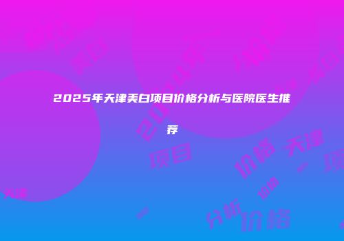 2025年天津美白项目价格分析与医院医生推荐