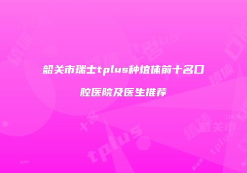 韶关市瑞士tplus种植体前十名口腔医院及医生推荐