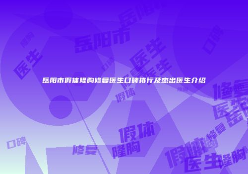 岳阳市假体隆胸修复医生口碑排行及杰出医生介绍