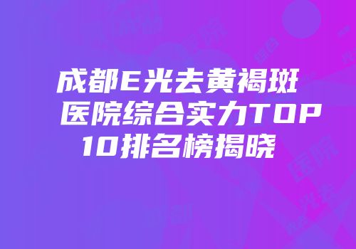 成都E光去黄褐斑医院综合实力TOP10排名榜揭晓