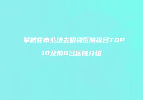 攀枝花市紫洁去眼袋医院排名TOP10及前6名医院介绍