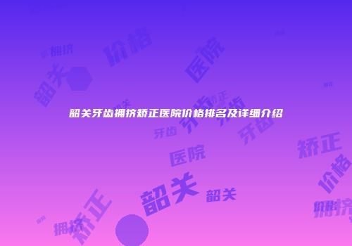 韶关牙齿拥挤矫正医院价格排名及详细介绍