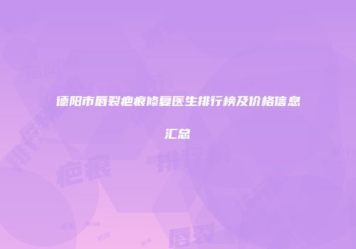 德阳市唇裂疤痕修复医生排行榜及价格信息汇总