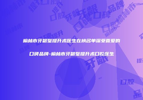 榆林市牙龈璧提升术医生在榜名单深受喜爱的口碑品牌-榆林市牙龈璧提升术口腔医生