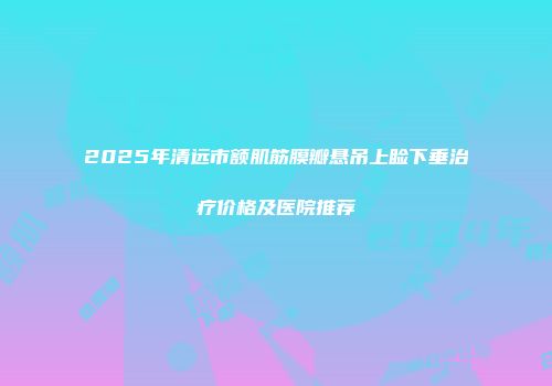 2025年清远市额肌筋膜瓣悬吊上睑下垂治疗价格及医院推荐