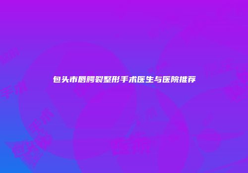 包头市唇腭裂整形手术医生与医院推荐