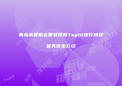 青岛市吸脂去眼袋医院Top10排行榜及优秀医生介绍