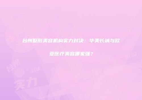 台州整形美容机构实力对决：华美长城与欧亚医疗美容哪家强？