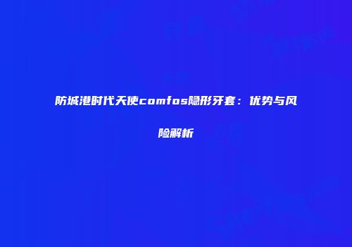防城港时代天使comfos隐形牙套：优势与风险解析