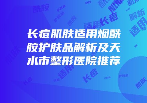 长痘肌肤适用烟酰胺护肤品解析及天水市整形医院推荐