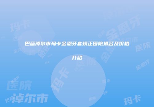 巴彦淖尔市玛卡金恩牙套矫正医院排名及价格介绍