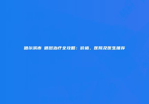 哈尔滨市袪晒斑治疗全攻略：价格、医院及医生推荐