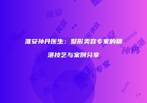 淮安孙丹医生：整形美容专家的精湛技艺与案例分享