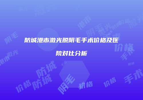 防城港市激光脱阴毛手术价格及医院对比分析