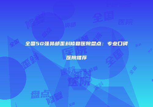 全国50强鼻部歪斜修复医院盘点：专业口碑医院推荐