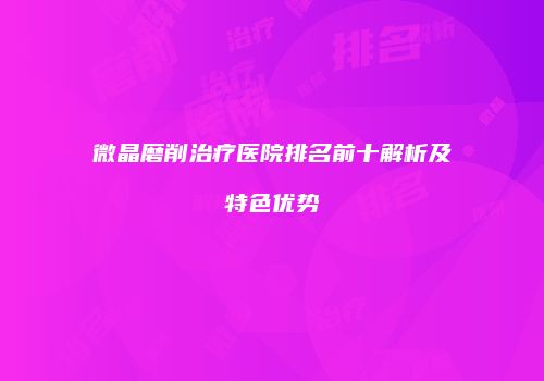 微晶磨削治疗医院排名前十解析及特色优势