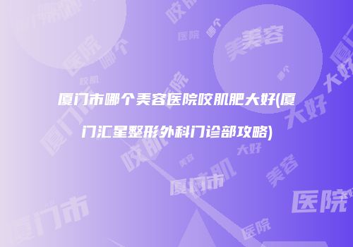 厦门市哪个美容医院咬肌肥大好(厦门汇星整形外科门诊部攻略)