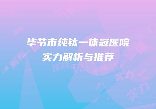 毕节市纯钛一体冠医院实力解析与推荐