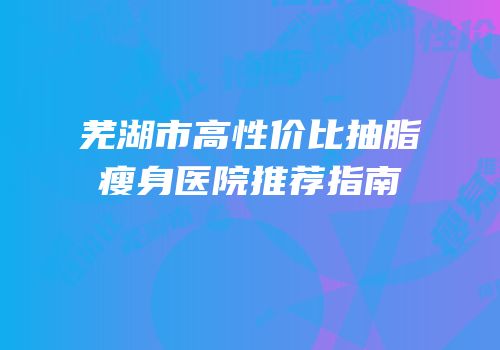 芜湖市高性价比抽脂瘦身医院推荐指南