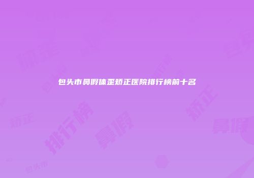 包头市鼻假体歪矫正医院排行榜前十名