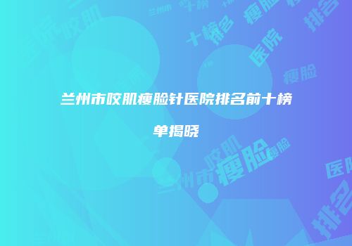 兰州市咬肌瘦脸针医院排名前十榜单揭晓