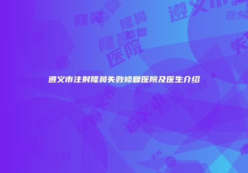 遵义市注射隆鼻失败修复医院及医生介绍