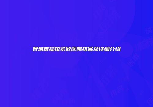 晋城市提拉紧致医院排名及详细介绍