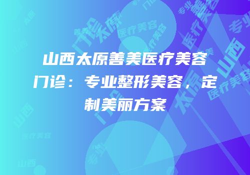 山西太原善美医疗美容门诊：专业整形美容，定制美丽方案