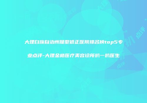 大理白族自治州腿型矫正医院排名榜top5专业点评-大理金格医疗美容诊所扒一扒医生