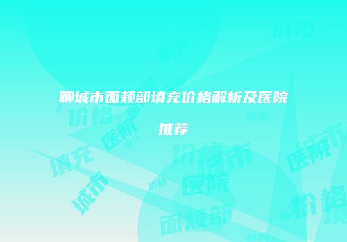 聊城市面颊部填充价格解析及医院推荐