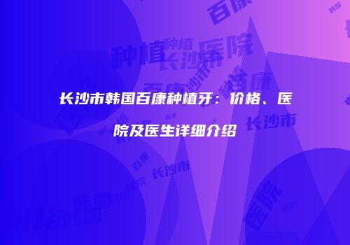 长沙市韩国百康种植牙：价格、医院及医生详细介绍