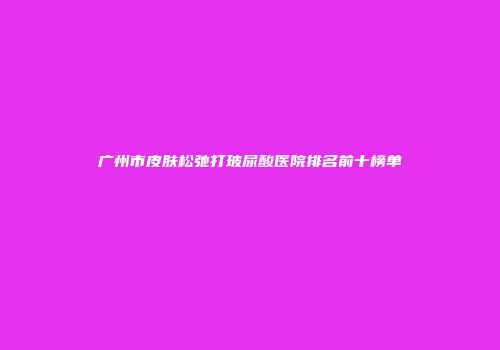 广州市皮肤松弛打玻尿酸医院排名前十榜单
