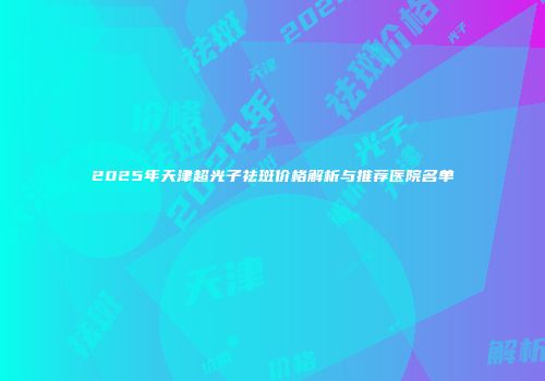2025年天津超光子祛斑价格解析与推荐医院名单