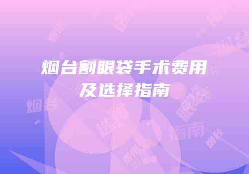 烟台割眼袋手术费用及选择指南