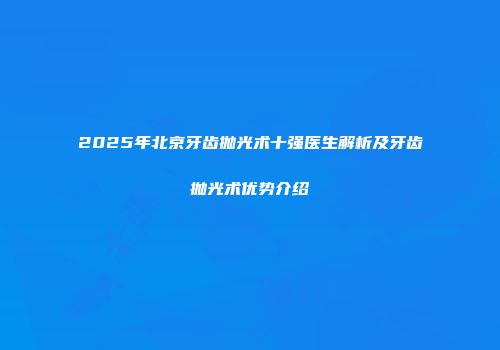 2025年北京牙齿抛光术十强医生解析及牙齿抛光术优势介绍