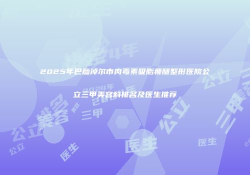2025年巴彦淖尔市肉毒素吸脂瘦腿整形医院公立三甲美容科排名及医生推荐