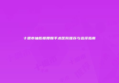 十堰市抽脂瘦腰腹手术医院推荐与选择指南