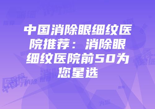中国消除眼细纹医院推荐：消除眼细纹医院前50为您星选