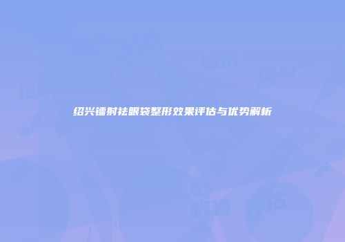 绍兴镭射祛眼袋整形效果评估与优势解析