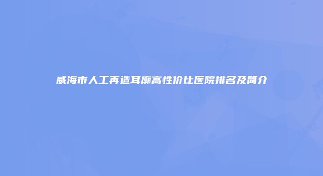 威海市人工再造耳廓高性价比医院排名及简介