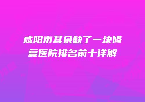 咸阳市耳朵缺了一块修复医院排名前十详解