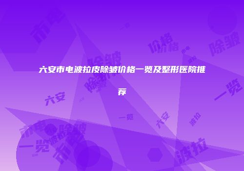 六安市电波拉皮除皱价格一览及整形医院推荐