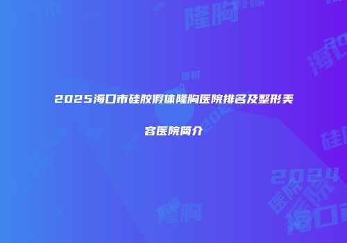 2025海口市硅胶假体隆胸医院排名及整形美容医院简介