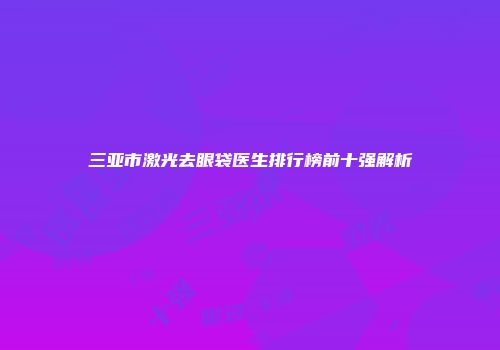 三亚市激光去眼袋医生排行榜前十强解析