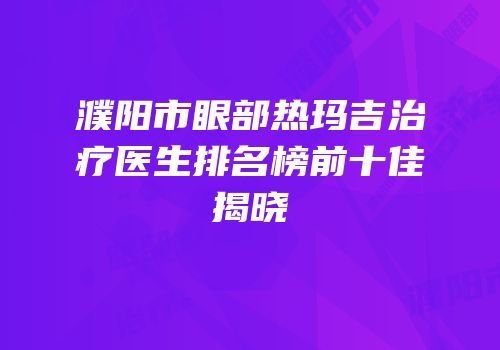 濮阳市眼部热玛吉治疗医生排名榜前十佳揭晓