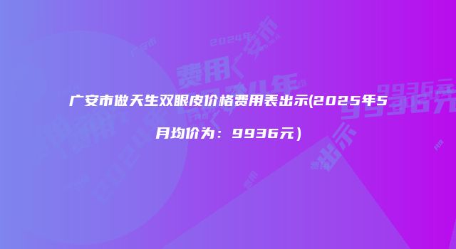 广安市做天生双眼皮价格费用表出示(2025年5月均价为：9936元）