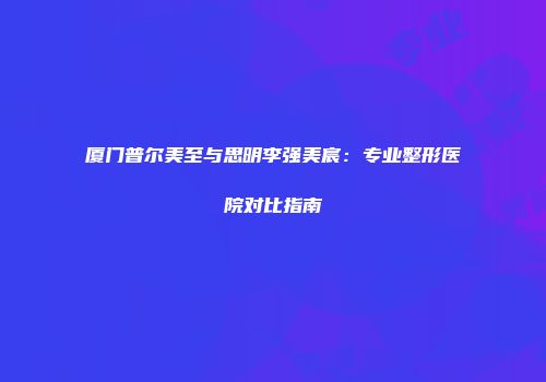 厦门普尔美至与思明李强美宸：专业整形医院对比指南